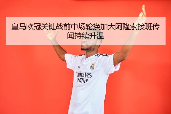 皇马欧冠关键战前中场轮换加大阿隆索接班传闻持续升温